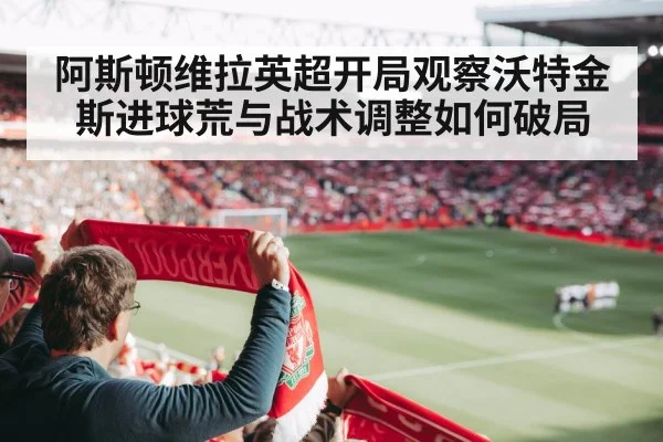 阿斯顿维拉英超开局观察沃特金斯进球荒与战术调整如何破局